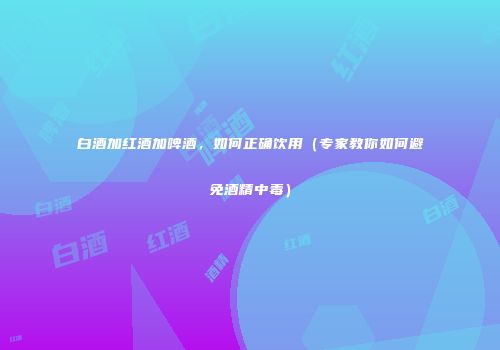 白酒加红酒加啤酒，如何正确饮用（专家教你如何避免酒精中毒）