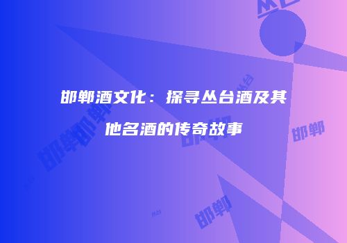 邯郸酒文化：探寻丛台酒及其他名酒的传奇故事