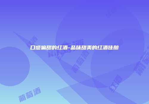 口感偏甜的红酒-品味甜美的红酒佳酿