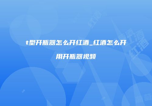 t型开瓶器怎么开红酒_红酒怎么开用开瓶器视频
