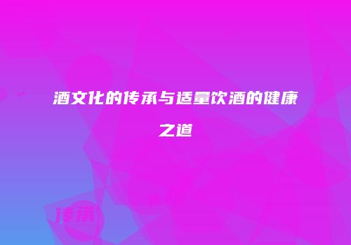 酒文化的传承与适量饮酒的健康之道