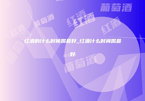 红酒的什么时候喝最好_红酒什么时间喝最好