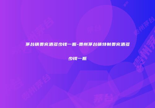 茅台镇贵宾酒多少钱一瓶-贵州茅台镇特制贵宾酒多少钱一瓶