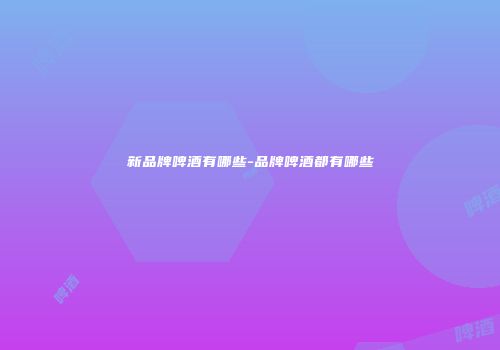新品牌啤酒有哪些-品牌啤酒都有哪些