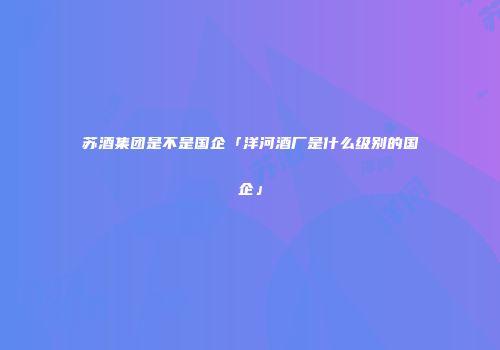 苏酒集团是不是国企「洋河酒厂是什么级别的国企」