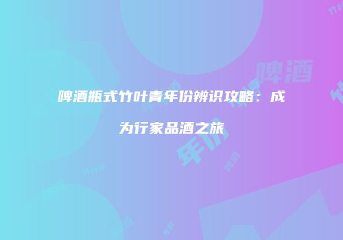 啤酒瓶式竹叶青年份辨识攻略：成为行家品酒之旅