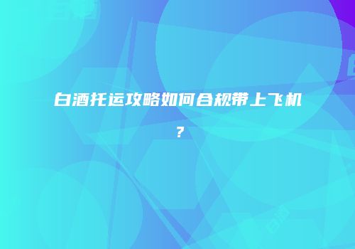 白酒托运攻略如何合规带上飞机？