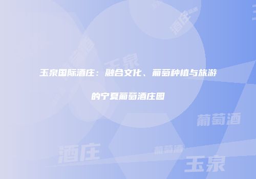 玉泉国际酒庄：融合文化、葡萄种植与旅游的宁夏葡萄酒庄园