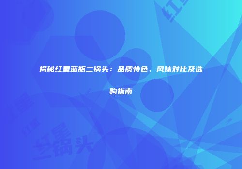 揭秘红星蓝瓶二锅头：品质特色、风味对比及选购指南
