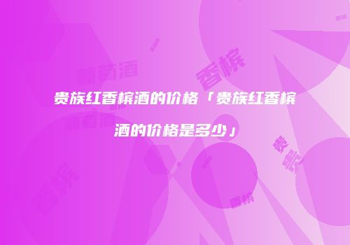 贵族红香槟酒的价格「贵族红香槟酒的价格是多少」