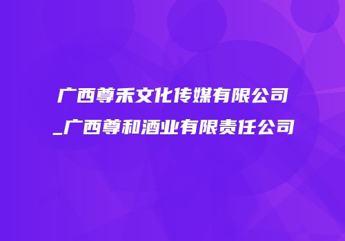 广西尊禾文化传媒有限公司_广西尊和酒业有限责任公司
