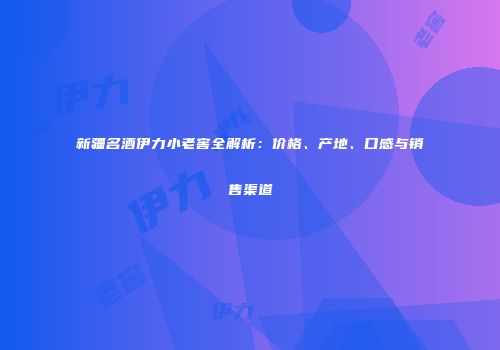 新疆名酒伊力小老窖全解析：价格、产地、口感与销售渠道
