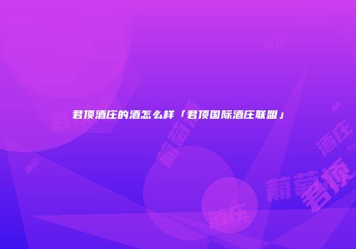 君顶酒庄的酒怎么样「君顶国际酒庄联盟」