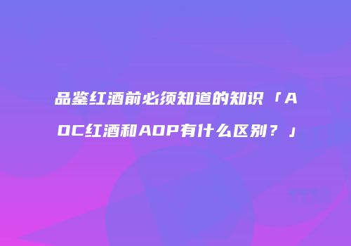 品鉴红酒前必须知道的知识「AOC红酒和AOP有什么区别？」