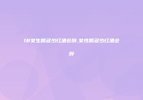 18女生喝多少红酒会醉,女性喝多少红酒会醉