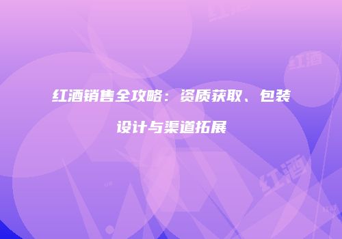 红酒销售全攻略：资质获取、包装设计与渠道拓展