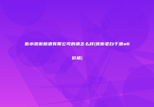 衡水张衡酿酒有限公司的酒怎么样(张衡老白干酒a6价格)