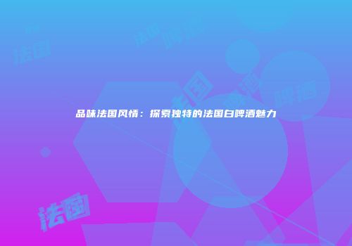 品味法国风情：探索独特的法国白啤酒魅力