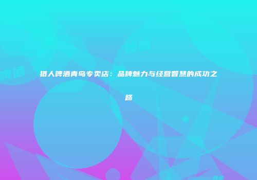 猎人啤酒青岛专卖店：品牌魅力与经营智慧的成功之路