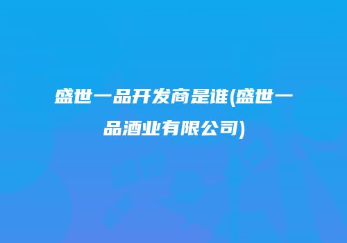 盛世一品开发商是谁(盛世一品酒业有限公司)