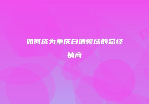 如何成为重庆白酒领域的总经销商