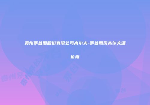 贵州茅台酒股份有限公司高尔夫-茅台股份高尔夫酒价格