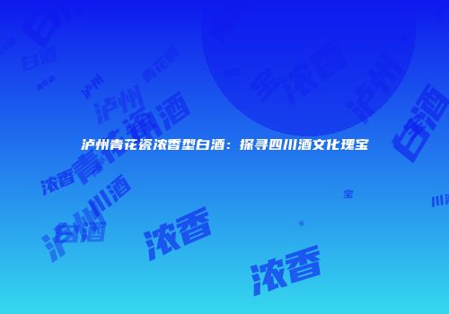 泸州青花瓷浓香型白酒：探寻四川酒文化瑰宝