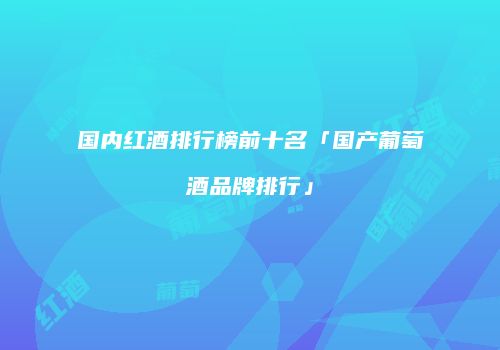 国内红酒排行榜前十名「国产葡萄酒品牌排行」