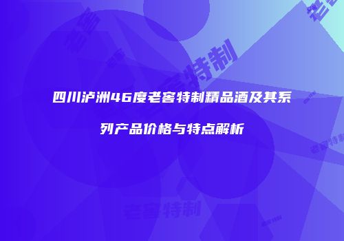 四川泸洲46度老窖特制精品酒及其系列产品价格与特点解析