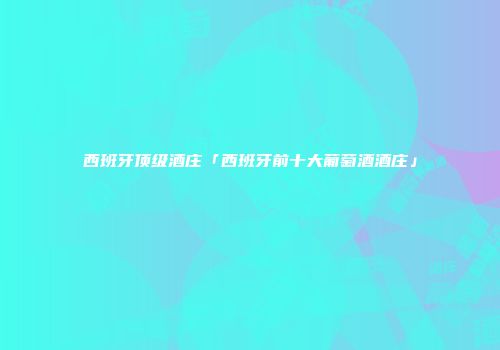 西班牙顶级酒庄「西班牙前十大葡萄酒酒庄」