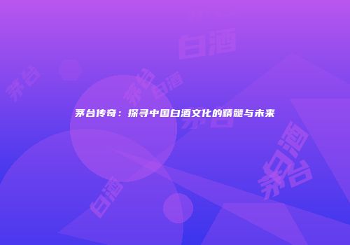 茅台传奇：探寻中国白酒文化的精髓与未来