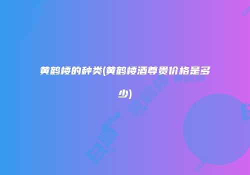黄鹤楼的种类(黄鹤楼酒尊贵价格是多少)