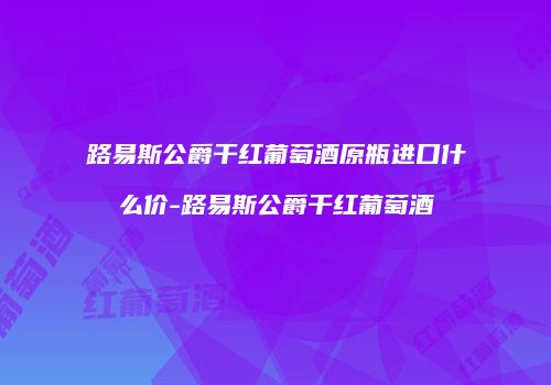 路易斯公爵干红葡萄酒原瓶进口什么价-路易斯公爵干红葡萄酒