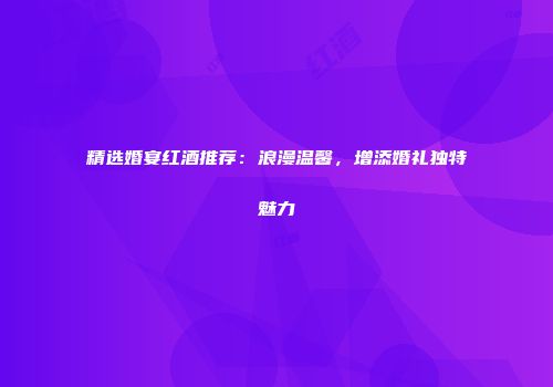 精选婚宴红酒推荐：浪漫温馨，增添婚礼独特魅力