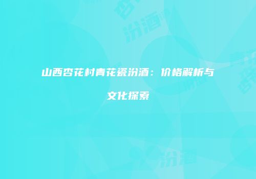 山西杏花村青花瓷汾酒：价格解析与文化探索