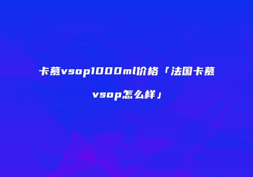 卡慕vsop1000ml价格「法国卡慕vsop怎么样」