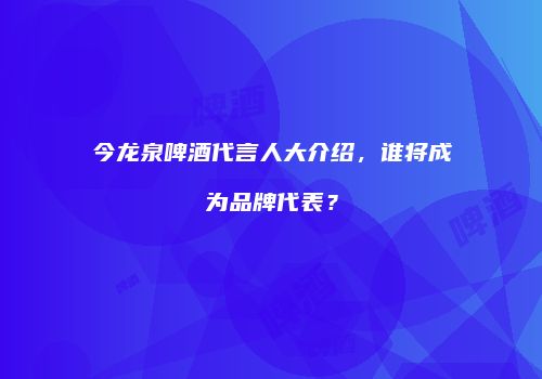 今龙泉啤酒代言人大介绍，谁将成为品牌代表？