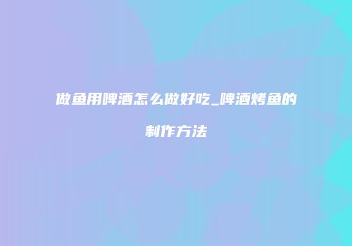 做鱼用啤酒怎么做好吃_啤酒烤鱼的制作方法