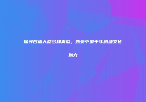 探寻白酒大曲多样类型，感受中国千年酿酒文化魅力