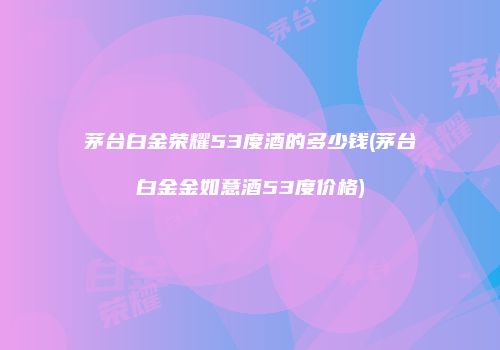 茅台白金荣耀53度酒的多少钱(茅台白金金如意酒53度价格)