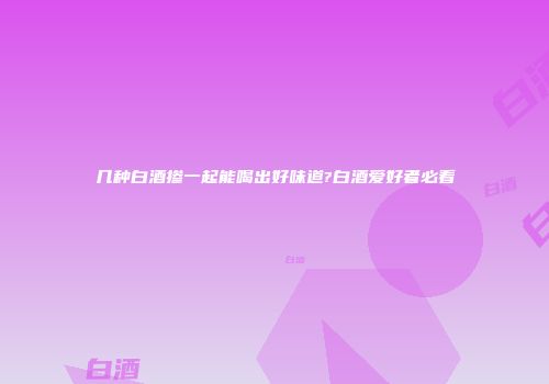 几种白酒掺一起能喝出好味道?白酒爱好者必看