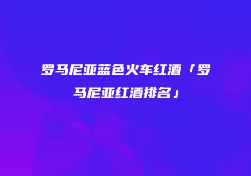罗马尼亚蓝色火车红酒「罗马尼亚红酒排名」