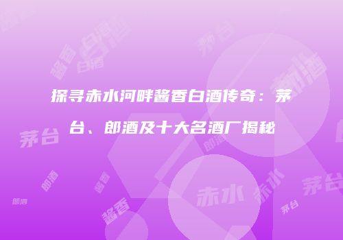 探寻赤水河畔酱香白酒传奇：茅台、郎酒及十大名酒厂揭秘