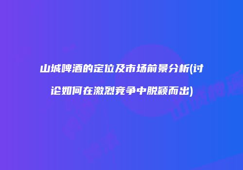 山城啤酒的定位及市场前景分析(讨论如何在激烈竞争中脱颖而出)