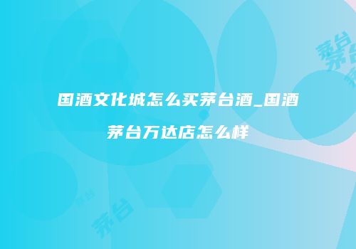 国酒文化城怎么买茅台酒_国酒茅台万达店怎么样