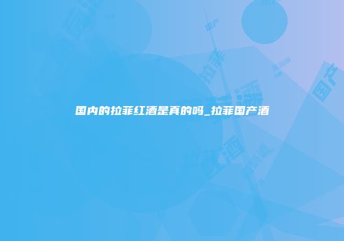 国内的拉菲红酒是真的吗_拉菲国产酒