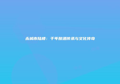 永城市陆楼：千年酿酒传承与文化传奇