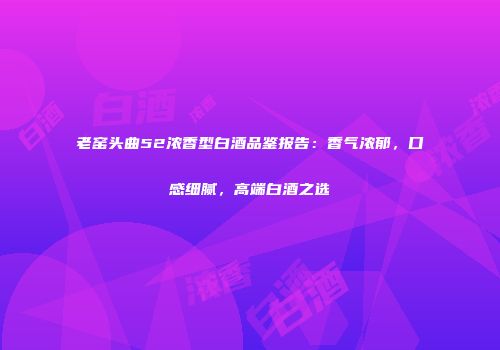 老窑头曲52浓香型白酒品鉴报告：香气浓郁，口感细腻，高端白酒之选