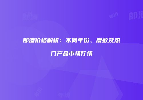 郎酒价格解析：不同年份、度数及热门产品市场行情