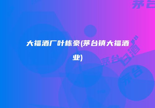 大福酒厂叶栋豪(茅台镇大福酒业)